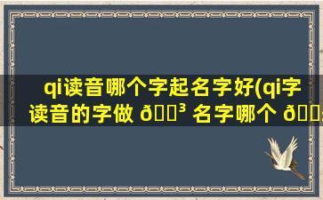 qi读音哪个字起名字好(qi字读音的字做 🐳 名字哪个 🐱 字意义好)
